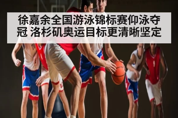 徐嘉余全国游泳锦标赛仰泳夺冠 洛杉矶奥运目标更清晰坚定